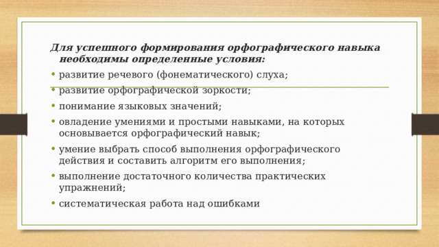 Для успешного формирования орфографического навыка необходимы определенные условия: развитие речевого (фонематического) слуха; развитие орфографической зоркости; понимание языковых значений; овладение умениями и простыми навыками, на которых основывается орфографический навык; умение выбрать способ выполнения орфографического действия и составить алгоритм его выполнения; выполнение достаточного количества практических упражнений; систематическая работа над ошибками 
