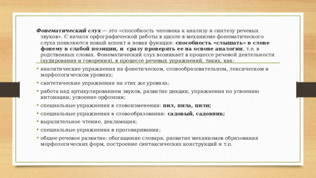 Фонематический слух — это «способность человека к анализу и синтезу речевых звуков». С начала орфографической работы в школе в механизме фонематического слуха появляются новый аспект и новая функция: способность «слышать» в слове фонему в слабой позиции, и сразу проверять ее на основе аналогии , т.е. в родственных словах. Фонематический слух возникает в процессе речевой деятельности (аудирования и говорения), в процессе речевых упражнений, таких, как: аналитические упражнения на фонетическом, словообразовательном, лексическом и морфологическом уровнях; синтетические упражнения на этих же уровнях; работа над артикулированием звуков, развитие дикции, упражнения по усвоению интонации; усвоение орфоэпии; специальные упражнения в словоизменении: пил, пила, пили; специальные упражнения в словообразовании: садовый, садовник; выразительное чтение, декламация; специальные упражнения в проговаривании; общее речевое развитие: обогащение словаря, развитие механизмов образования морфологических форм, построение синтаксических конструкций и т.п. 