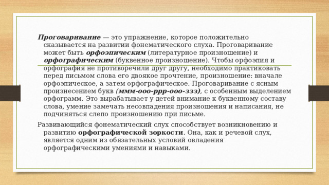 Проговаривание — это упражнение, которое положительно сказывается на развитии фонематического слуха. Проговаривание может быть орфоэпическим  (литературное произношение) и орфографическим (буквенное произношение). Чтобы орфоэпия и орфография не противоречили друг другу, необходимо практиковать перед письмом слова его двоякое прочтение, произношение: вначале орфоэпическое, а затем орфографическое. Проговаривание с ясным произнесением букв ( ммм-ооо-ррр-ооо-ззз) , с особенным выделением орфограмм. Это вырабатывает у детей внимание к буквенному составу слова, умение замечать несовпадения произношения и написания, не подчиняться слепо произношению при письме. Развивающийся фонематический слух способствует возникновению и развитию орфографической зоркости . Она, как и речевой слух, является одним из обязательных условий овладения орфографическими умениями и навыками. 