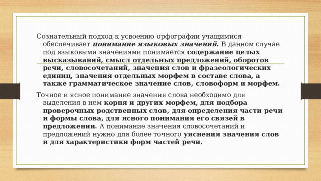 Сознательный подход к усвоению орфографии учащимися обеспечивает понимание языковых значений. В данном случае под языковыми значениями понимается содержание целых высказываний, смысл отдельных предложений, оборотов речи, словосочетаний, значения слов и фразеологических единиц, значения отдельных морфем в составе слова, а также грамматическое значение слов, словоформ и морфем. Точное и ясное понимание значения слова необходимо для выделения в нем корня и других морфем, для подбора проверочных  родственных слов, для определения части речи и формы слова, для ясного понимания его связей в предложении. А понимание значения словосочетаний и предложений нужно для более точного уяснения значения слов и для характеристики форм частей речи. 