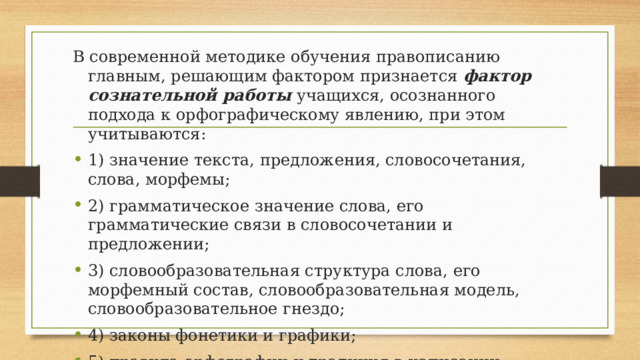 В современной методике обучения правописанию главным, решающим фактором признается фактор сознательной работы  учащихся, осознанного подхода к орфографическому явлению, при этом учитываются: 1) значение текста, предложения, словосочетания, слова, морфемы; 2) грамматическое значение слова, его грамматические связи в словосочетании и предложении; 3) словообразовательная структура слова, его морфемный состав, словообразовательная модель, словообразовательное гнездо; 4) законы фонетики и графики; 5) правила орфографии и традиция в написании 