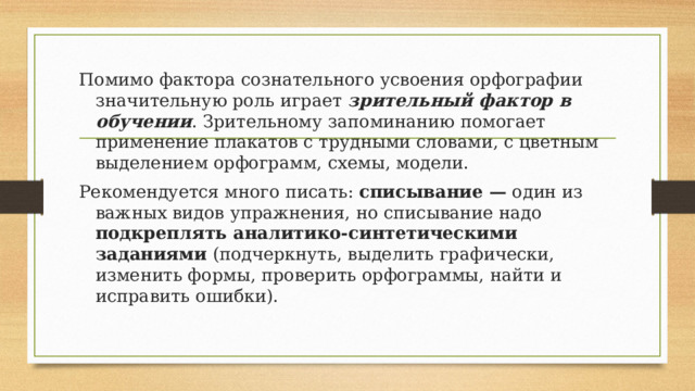 Помимо фактора сознательного усвоения орфографии значительную роль играет зрительный фактор в обучении . Зрительному запоминанию помогает применение плакатов с трудными словами, с цветным выделением орфограмм, схемы, модели. Рекомендуется много писать: списывание — один из важных видов упражнения, но списывание надо подкреплять аналитико-синтетическими заданиями (подчеркнуть, выделить графически, изменить формы, проверить орфограммы, найти и исправить ошибки). 