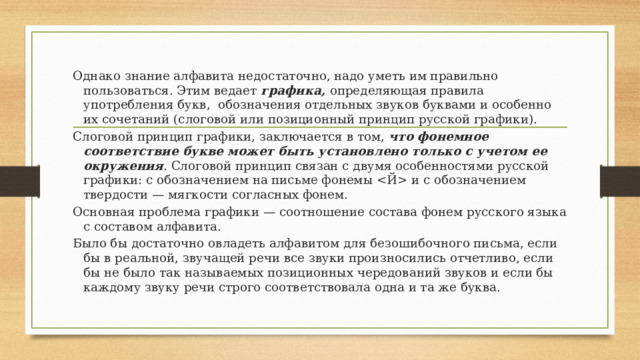 Однако знание алфавита недостаточно, надо уметь им правильно пользоваться. Этим ведает графика, определяющая правила употребления букв, обозначения отдельных звуков буквами и особенно их сочетаний (слоговой или позиционный принцип русской графики). Слоговой принцип графики, заключается в том, что фонемное соответствие букве может быть установлено только с учетом ее окружения . Слоговой принцип связан с двумя особенностями русской графики: с обозначением на письме фонемы  и с обозначением твердости — мягкости согласных фонем. Основная проблема графики — соотношение состава фонем русского языка с составом алфавита. Было бы достаточно овладеть алфавитом для безошибочного письма, если бы в реальной, звучащей речи все звуки произносились отчетливо, если бы не было так называемых позиционных чередований звуков и если бы каждому звуку речи строго соответствовала одна и та же буква. 