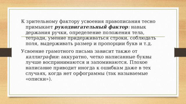 К зрительному фактору усвоения правописания тесно примыкает рукодвигательный фактор : навык держания ручки, определение положения тела, тетради, умение придерживаться строки, соблюдать поля, выдерживать размер и пропорции букв и т.д. Усвоение грамотного письма зависит также от каллиграфии : аккуратно, четко написанные буквы лучше воспринимаются и запоминаются. Плохое написание приводит иногда к ошибкам даже в тех случаях, когда нет орфограммы (так называемые «описки»). 