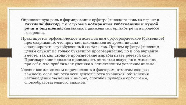 Определенную роль в формировании орфографического навыка играет и слуховой фактор, т.е. слуховые восприятия собственной и чужой речи и ощущений , связанных с движениями органов речи в процессе говорения. Практикуется орфоэпическое и вслед за ним орфографическое (буквенное) проговаривание, что приучает школьников во время письма анализировать звукобуквенный состав слов. Причем орфографическим целям служит не только буквенное проговаривание, но и оба варианта вместе, так как двойное произнесение вырабатывает речевой слух. Проговаривание должно происходить не только вслух, но и мысленно, про себя, что приближает ученика к естественным условиям письма. Уделяя внимание всем перечисленным факторам, отметим еще раз важность осознанности всей деятельности учащихся, объяснения несовпадений звучания и письма, способов проверки орфограмм, словообразовательного анализа. 
