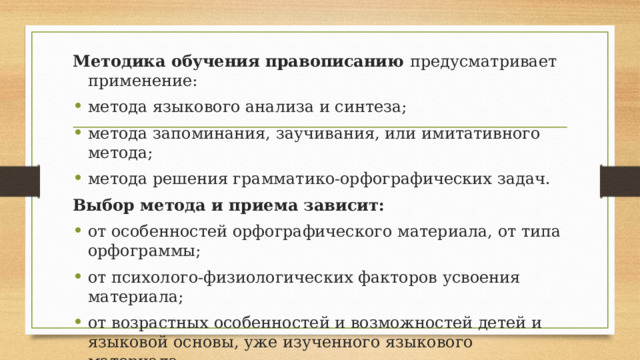 Методика обучения правописанию предусматривает применение: метода языкового анализа и синтеза; метода запоминания, заучивания, или имитативного метода; метода решения грамматико-орфографических задач. Выбор метода и приема зависит: от особенностей орфографического материала, от типа орфограммы; от психолого-физиологических факторов усвоения материала; от возрастных особенностей и возможностей детей и языковой основы, уже изученного языкового материала. 