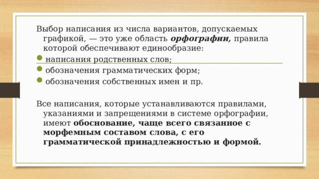 Выбор написания из числа вариантов, допускаемых графикой, — это уже область орфографии, правила которой обеспечивают единообразие: написания родственных слов; обозначения грамматических форм; обозначения собственных имен и пр. Все написания, которые устанавливаются правилами, указаниями и запрещениями в системе орфографии, имеют обоснование, чаще всего связанное с морфемным составом слова, с его грамматической принадлежностью и формой. 