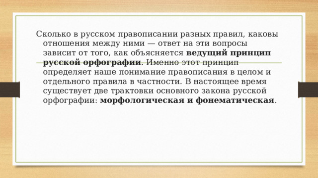 Сколько в русском правописании разных правил, каковы отношения между ними — ответ на эти вопросы зависит от того, как объясняется ведущий принцип русской орфографии . Именно этот принцип определяет наше понимание правописания в целом и отдельного правила в частности. В настоящее время существует две трактовки основного закона русской орфографии: морфологическая и фонематическая . 