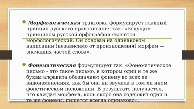 Морфологическая  трактовка формулирует главный принцип русского правописания так: «Ведущим принципом русской орфографии является морфологический. Он основан на одинаковом написании (независимо от произношения) морфем — значащих частей слова».  Фонематическая формулирует так: «Фонематическое письмо - это такое письмо, в котором одни и те же буквы алфавита обозначают фонему во всех ее видоизменениях, как бы она ни звучала в том ли ином фонетическом положении. В результате получается, что каждая морфема, коль скоро она содержит одни и те же фонемы, пишется всегда одинаково». 