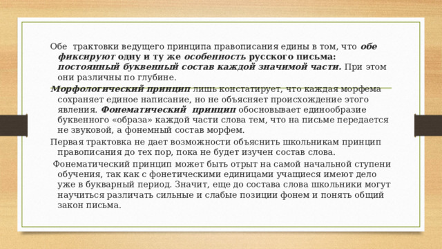 Обе трактовки ведущего принципа правописания едины в том, что обе фиксируют одну и ту же особенность русского письма: постоянный буквенный состав каждой значимой части.  При этом они различны по глубине. Морфологический принцип лишь констатирует, что каждая морфема сохраняет единое написание, но не объясняет происхождение этого явления. Фонематический принцип  обосновывает единообразие буквенного «образа» каждой части слова тем, что на письме передается не звуковой, а фонемный состав морфем. Первая трактовка не дает возможности объяснить школьникам принцип правописания до тех пор, пока не будет изучен состав слова.  Фонематический принцип может быть отрыт на самой начальной ступени обучения, так как с фонетическими единицами учащиеся имеют дело уже в букварный период. Значит, еще до состава слова школьники могут научиться различать сильные и слабые позиции фонем и понять общий закон письма. 