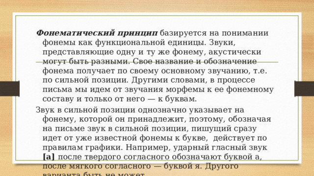 Фонематический принцип базируется на понимании фонемы как функциональной единицы. Звуки, представляющие одну и  ту же фонему, акустически могут быть разными. Свое название и обозначение фонема получает по своему основному звучанию, т.е. по сильной позиции. Другими словами, в процессе письма мы идем от звучания морфемы к ее фонемному составу и только от него — к буквам. Звук в сильной позиции однозначно указывает на фонему, которой он принадлежит, поэтому, обозначая на письме звук в сильной позиции, пишущий сразу идет от уже известной фонемы к букве, действует по правилам графики. Например, ударный гласный звук [а] после твердого согласного обозначают буквой а, после мягкого согласного — буквой я. Другого варианта быть не может. 