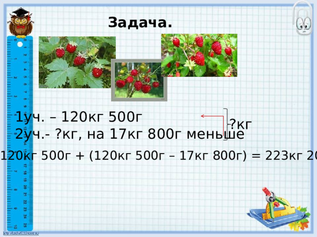 Задача. 1уч. – 120кг 500г 2уч.- ?кг, на 17кг 800г меньше ?кг 120кг 500г + (120кг 500г – 17кг 800г) = 223кг 200г 