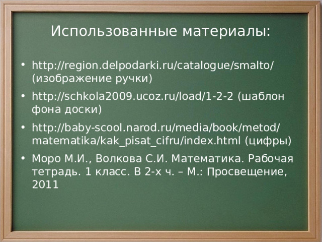 Использованные материалы: http://region.delpodarki.ru/catalogue/smalto/ (изображение ручки) http://schkola2009.ucoz.ru/load/1-2-2 (шаблон фона доски) http://baby-scool.narod.ru/media/book/metod/matematika/kak_pisat_cifru/index.html (цифры) Моро М.И., Волкова С.И. Математика. Рабочая тетрадь. 1 класс. В 2-х ч. – М.: Просвещение, 2011  