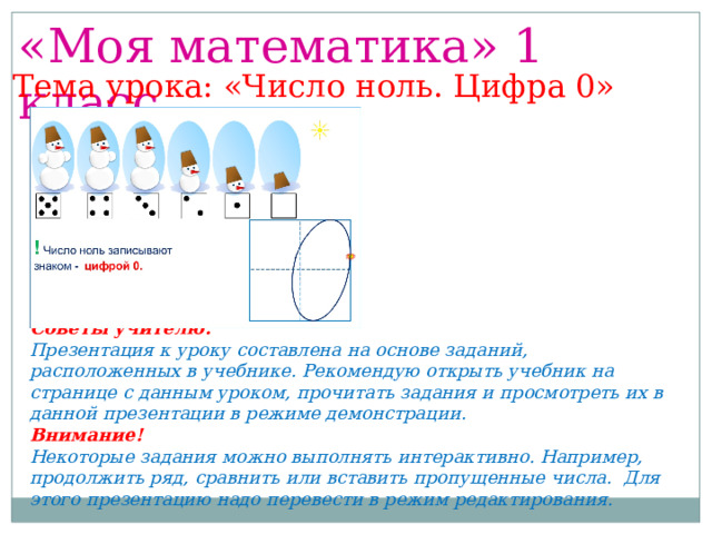 «Моя математика» 1 класс Тема урока: «Число ноль. Цифра 0» Советы учителю. Презентация к уроку составлена на основе заданий, расположенных в учебнике. Рекомендую открыть учебник на странице с данным уроком, прочитать задания и просмотреть их в данной презентации в режиме демонстрации. Внимание! Некоторые задания можно выполнять интерактивно. Например, продолжить ряд, сравнить или вставить пропущенные числа. Для этого презентацию надо перевести в режим редактирования. 