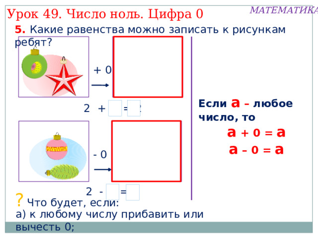 МАТЕМАТИКА Урок 49. Число ноль. Цифра 0 1. Какой рассказ можно придумать по рисунку Пети.   Обозначьте количество шариков моделью числа. Внимание! Данное задание можно выполнять интерактивно. Во время демонстрации навести курсор на «нужную» фигуру до появления ладошки. Кликнуть! 5 