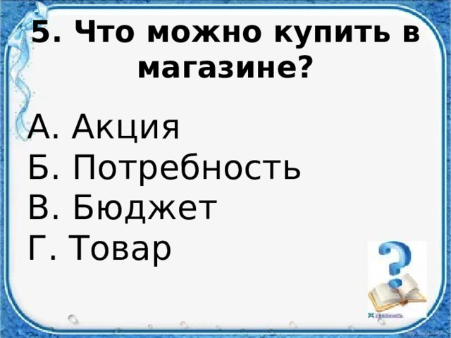 5. Что можно купить в магазине? А. Акция  Б. Потребность  В. Бюджет  Г. Товар 