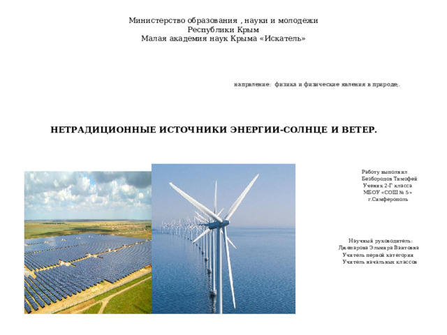 Министерство образования , науки и молодежи  Республики Крым  Малая академия наук Крыма «Искатель»    напрвление:  физика и физические явления в природе;.   НЕТРАДИЦИОННЫЕ ИСТОЧНИКИ ЭНЕРГИИ-СОЛНЦЕ И ВЕТЕР.    Работу выполнил  Безбородов Тимофей  Ученик 2-Г класса  МБОУ «СОШ № 5»  г.Симферополь  Научный руководитель:  Джепарова Эльмира Ваитовна  Учитель первой категории  Учитель начальных классов  