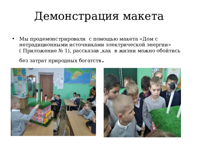 Демонстрация макета Мы продемонстрировали с помощью макета «Дом с нетрадиционными источниками электрической энергии» ( Приложение № 1), рассказав ,как в жизни можно обойтись без затрат природных богатств . 