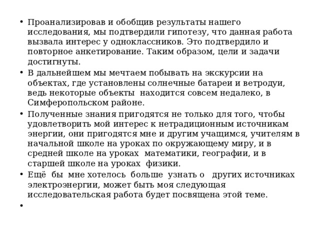   Проанализировав и обобщив результаты нашего исследования, мы подтвердили гипотезу, что данная работа вызвала интерес у одноклассников. Это подтвердило и повторное анкетирование. Таким образом, цели и задачи достигнуты. В дальнейшем мы мечтаем побывать на экскурсии на объектах, где установлены солнечные батареи и ветродуи, ведь некоторые объекты находится совсем недалеко, в Симферопольском районе. Полученные знания пригодятся не только для того, чтобы удовлетворить мой интерес к нетрадиционным источникам энергии, они пригодятся мне и другим учащимся, учителям в начальной школе на уроках по окружающему миру, и в средней школе на уроках математики, географии, и в старшей школе на уроках физики. Ещё бы мне хотелось больше узнать о других источниках электроэнергии, может быть моя следующая исследовательская работа будет посвящена этой теме.   