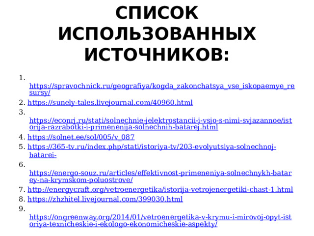 СПИСОК ИСПОЛЬЗОВАННЫХ ИСТОЧНИКОВ:   1. https://spravochnick.ru/geografiya/kogda_zakonchatsya_vse_iskopaemye_resursy/ 2. https://sunely-tales.livejournal.com/40960.html 3. https://econrj.ru/stati/solnechnie-jelektrostancii-i-vsjo-s-nimi-svjazannoe/istorija-razrabotki-i-primenenija-solnechnih-batarej.html 4. https :// solnet . ee / sol /005/ v _087 5. https ://365- tv . ru / index . php / stati / istoriya - tv /203- evolyutsiya - solnechnoj - batarei - 6. https://energo-souz.ru/articles/effektivnost-primeneniya-solnechnykh-batarey-na-krymskom-poluostrove/ 7. http://energycraft.org/vetroenergetika/istorija-vetrojenergetiki-chast-1.html 8. https://zhzhitel.livejournal.com/399030.html 9. https://ongreenway.org/2014/01/vetroenergetika-v-krymu-i-mirovoj-opyt-istoriya-texnicheskie-i-ekologo-ekonomicheskie-aspekty/ 