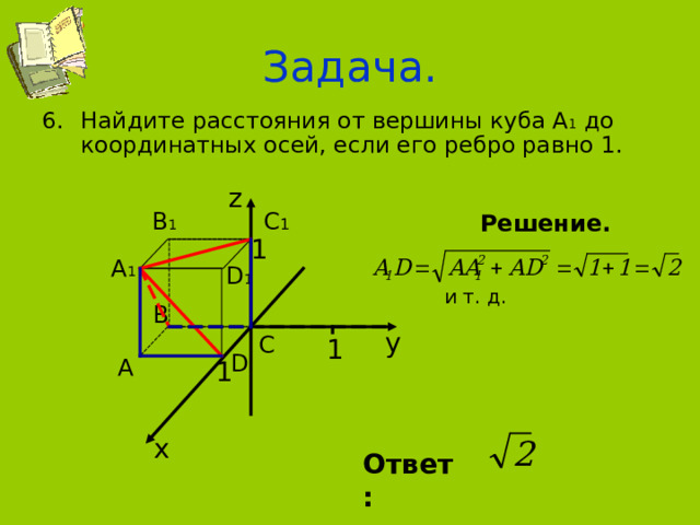 Задача. Найдите расстояния от вершины куба А 1 до координатных осей, если его ребро равно 1. z В 1 С 1 Решение.  и т. д. 1 А 1 D 1 В у С 1 D А 1 х Ответ: 