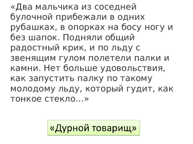 «Два мальчика из соседней булочной прибежали в одних рубашках, в опорках на босу ногу и без шапок. Подняли общий радостный крик, и по льду с звенящим гулом полетели палки и камни. Нет больше удовольствия, как запустить палку по такому молодому льду, который гудит, как тонкое стекло…» 