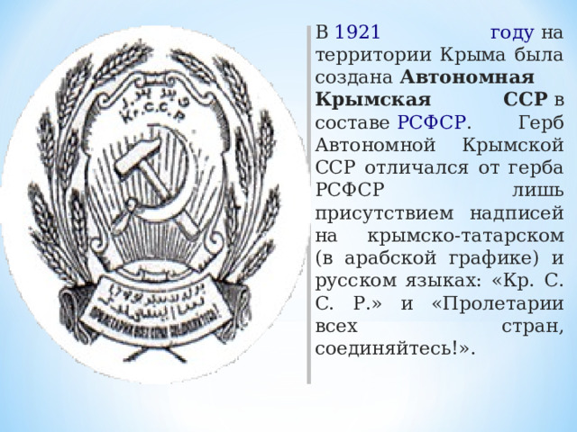 В  1921 году  на территории Крыма была создана  Автономная Крымская ССР  в составе  РСФСР . Герб Автономной Крымской ССР отличался от герба РСФСР лишь присутствием надписей на крымско-татарском (в арабской графике) и русском языках: «Кр. С. С. Р.» и «Пролетарии всех стран, соединяйтесь!». 