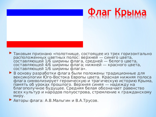 Таковым признано «полотнище, состоящее из трех горизонтально расположенных цветных полос: верхней — синего цвета, составляющей 1/6 ширины флага, средней — белого цвета, составляющей 4/6 ширины флага; нижней — красного цвета, составляющей 1/6 ширины флага». В основу разработки флага были положены традиционные для вексикологии Юго-Востока Европы цвета. Красная нижняя полоса флага символизирует героическую и трагическую историю Крыма, память об уроках прошлого. Верхняя синяя — надежду на благополучное будущее. Средняя белая обозначает равенство всех культур и народов полуострова, стремление к гражданскому миру. Авторы флага: А.В.Мальгин и В.А.Трусов.  