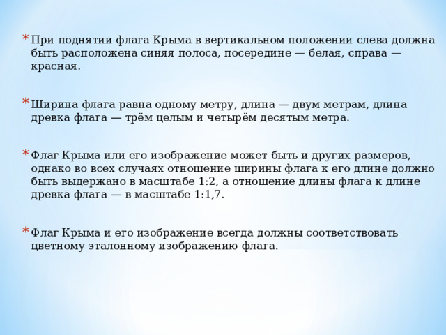При поднятии флага Крыма в вертикальном положении слева должна быть расположена синяя полоса, посередине — белая, справа — красная.  Ширина флага равна одному метру, длина — двум метрам, длина древка флага — трём целым и четырём десятым метра.  Флаг Крыма или его изображение может быть и других размеров, однако во всех случаях отношение ширины флага к его длине должно быть выдержано в масштабе 1:2, а отношение длины флага к длине древка флага — в масштабе 1:1,7.  Флаг Крыма и его изображение всегда должны соответствовать цветному эталонному изображению флага. 