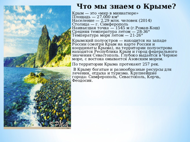 Что мы знаем о Крыме? Крым — это «мир в миниатюре»   Площадь — 27.000 км²   Население — 2,29 млн. человек (2014)   Столица — г. Симферополь   Наивысшая точка — 1545 м (г.Роман-Кош)  Средняя температура летом — 28-36°   Температура моря летом — 21-26° Крымский полуостров — находится на западе России (смотри Крым на карте России и координаты Крыма), на территории полуострова находятся Республика Крым и город федерального значения Севастополь. Глубоко выдаётся в Черное море, с востока омывается Азовским морем.   По территории Крыма протекают 257 рек.   В Крыму богатые и разнообразные ресурсы для лечения, отдыха и туризма. Крупнейшие города: Симферополь, Севастополь, Керчь, Феодосия.    