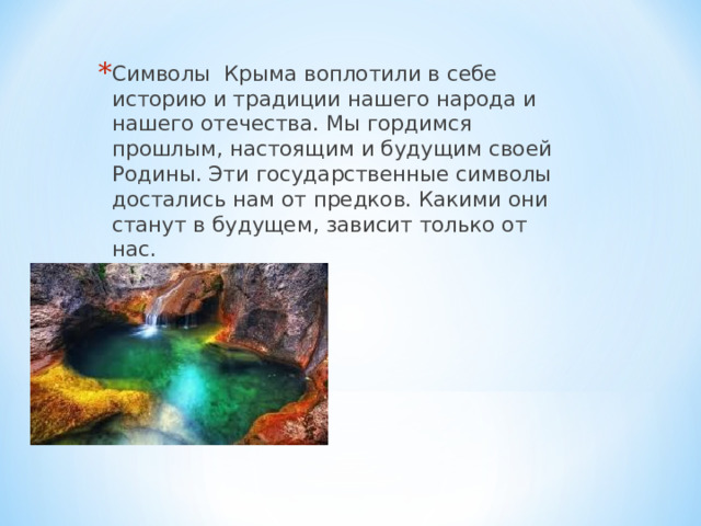 Символы Крыма воплотили в себе историю и традиции нашего народа и нашего отечества. Мы гордимся прошлым, настоящим и будущим своей Родины. Эти государственные символы достались нам от предков. Какими они станут в будущем, зависит только от нас.  