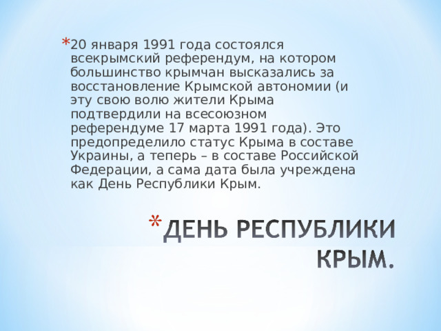 20 января 1991 года состоялся всекрымский референдум, на котором большинство крымчан высказались за восстановление Крымской автономии (и эту свою волю жители Крыма подтвердили на всесоюзном референдуме 17 марта 1991 года). Это предопределило статус Крыма в составе Украины, а теперь – в составе Российской Федерации, а сама дата была учреждена как День Республики Крым.  