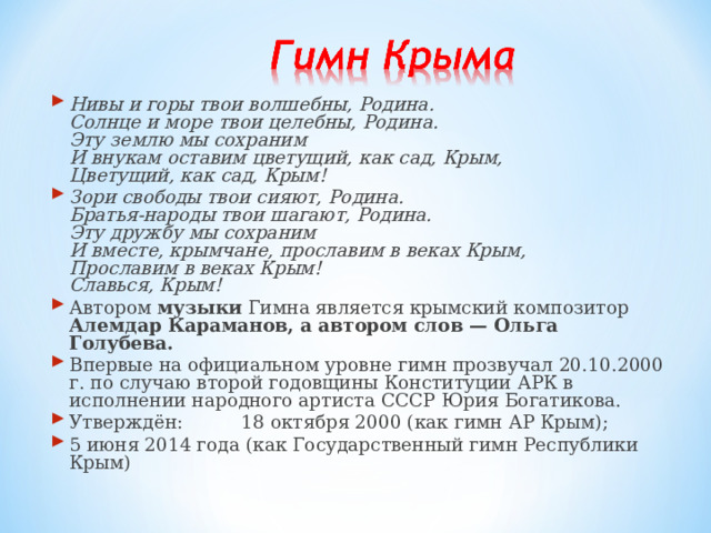 Нивы и горы твои волшебны, Родина.  Солнце и море твои целебны, Родина.  Эту землю мы сохраним  И внукам оставим цветущий, как сад, Крым,  Цветущий, как сад, Крым! Зори свободы твои сияют, Родина.  Братья-народы твои шагают, Родина.  Эту дружбу мы сохраним  И вместе, крымчане, прославим в веках Крым,  Прославим в веках Крым!  Славься, Крым! Автором музыки Гимна является крымский композитор Алемдар Караманов, а автором слов — Ольга Голубева. Впервые на официальном уровне гимн прозвучал 20.10.2000 г. по случаю второй годовщины Конституции АРК в исполнении народного артиста СССР Юрия Богатикова. Утверждён:  18 октября 2000 (как гимн АР Крым); 5 июня 2014 года (как Государственный гимн Республики Крым) 