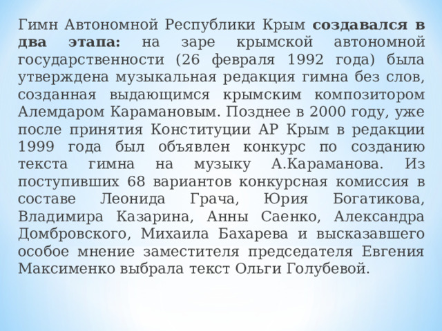 Гимн Автономной Республики Крым создавался в два этапа: на заре крымской автономной государственности (26 февраля 1992 года) была утверждена музыкальная редакция гимна без слов, созданная выдающимся крымским композитором Алемдаром Карамановым. Позднее в 2000 году, уже после принятия Конституции АР Крым в редакции 1999 года был объявлен конкурс по созданию текста гимна на музыку А.Караманова. Из поступивших 68 вариантов конкурсная комиссия в составе Леонида Грача, Юрия Богатикова, Владимира Казарина, Анны Саенко, Александра Домбровского, Михаила Бахарева и высказавшего особое мнение заместителя председателя Евгения Максименко выбрала текст Ольги Голубевой. 