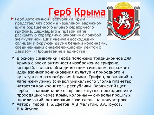 Герб Автономной Республики Крым представляет собой в червленом варяжном щите обращенного вправо серебряного грифона, держащего в правой лапе раскрытую серебряную раковину с голубой жемчужиной. Щит увенчан восходящим солнцем и окружен двумя белыми колоннами, соединенными сине-бело-красной лентой с девизом: «Процветание в единстве».  В основу символики Герба положено традиционное для Крыма с эпохи античности изображение грифона, который, являясь объединяющим символом, выражает идеи взаимопроникновения культур и природного и культурного разнообразия Крыма. Грифон, держащий в лапе жемчужину (символ уникального уголка планеты), читается как хранитель республики. Варяжский щит герба — напоминание о торговых путях, проходивших и проходящих через Крым, колонны — символы прошлых цивилизаций, оставивших свои следы на полуострове. Авторы герба: Г.Б.Ефетов, А.В.Мальгин, В.А.Трусов, В.А.Ягупов. 
