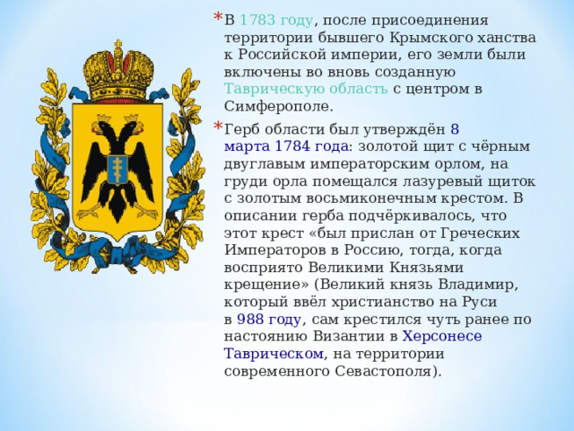 В  1783 году , после присоединения территории бывшего Крымского ханства к Российской империи, его земли были включены во вновь созданную Таврическую область  с центром в Симферополе. Герб области был утверждён  8 марта   1784 года : золотой щит с чёрным двуглавым императорским орлом, на груди орла помещался лазуревый щиток с золотым восьмиконечным крестом. В описании герба подчёркивалось, что этот крест «был прислан от Греческих Императоров в Россию, тогда, когда восприято Великими Князьями крещение» (Великий князь Владимир, который ввёл христианство на Руси в  988 году , сам крестился чуть ранее по настоянию Византии в  Херсонесе Таврическом , на территории современного Севастополя).  