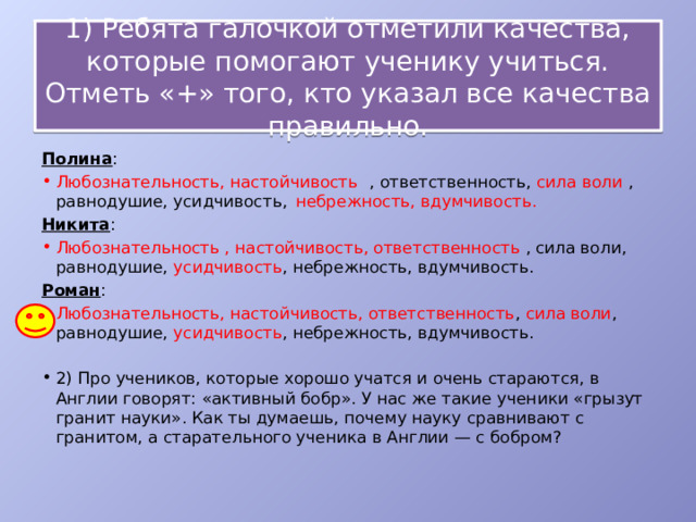  1) Ребята галочкой отметили качества, которые помогают ученику учиться. Отметь «+» того, кто указал все качества правильно.    Полина : Любознательность, настойчивость  , ответственность, сила воли , равнодушие, усидчивость,  небрежность, вдумчивость. Никита : Любознательность , настойчивость, ответственность ,  сила воли, равнодушие, усидчивость , небрежность, вдумчивость. Роман : Любознательность, настойчивость, ответственность , сила воли , равнодушие, усидчивость , небрежность, вдумчивость. 2) Про учеников, которые хорошо учатся и очень стараются, в Англии говорят: «активный бобр». У нас же такие ученики «грызут гранит науки». Как ты думаешь, почему науку сравнивают с гранитом, а старательного ученика в Англии — с бобром? 