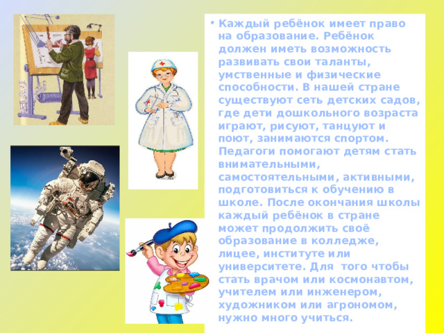 Каждый ребёнок имеет право на образование. Ребёнок должен иметь возможность развивать свои таланты, умственные и физические способности. В нашей стране существуют сеть детских садов, где дети дошкольного возраста играют, рисуют, танцуют и поют, занимаются спортом. Педагоги помогают детям стать внимательными, самостоятельными, активными, подготовиться к обучению в школе. После окончания школы каждый ребёнок в стране может продолжить своё образование в колледже, лицее, институте или университете. Для того чтобы стать врачом или космонавтом, учителем или инженером, художником или агрономом, нужно много учиться. 