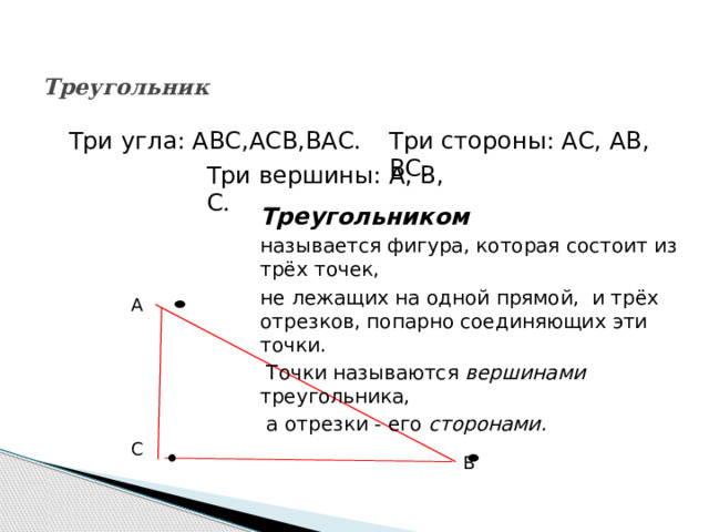  Треугольник   Три стороны: АС, АВ, ВС. Три угла: АВС,АСВ,ВАС. Три вершины: А, В, С. Треугольником  называется фигура, которая состоит из трёх точек, не лежащих на одной прямой, и трёх отрезков, попарно соединяющих эти точки.  Точки называются вершинами  треугольника,  а отрезки - его сторонами. А С В 