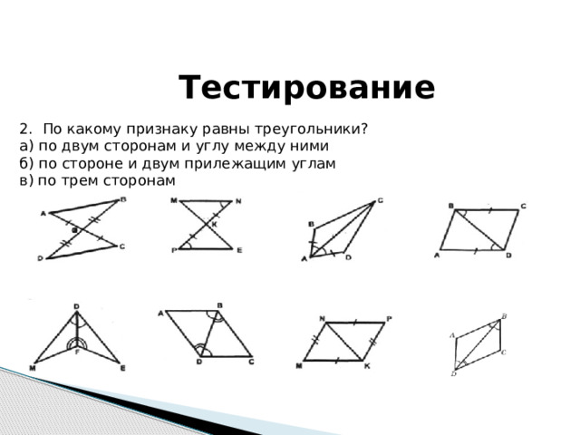 Тестирование 2. По какому признаку равны треугольники? а) по двум сторонам и углу между ними б) по стороне и двум прилежащим углам в) по трем сторонам 