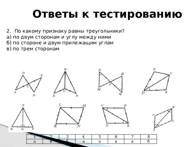 Ответы к тестированию 2. По какому признаку равны треугольники? а) по двум сторонам и углу между ними б) по стороне и двум прилежащим углам в) по трем сторонам 1 а 2 3 в б 4 а 5 6 а 7 в а 8 б 