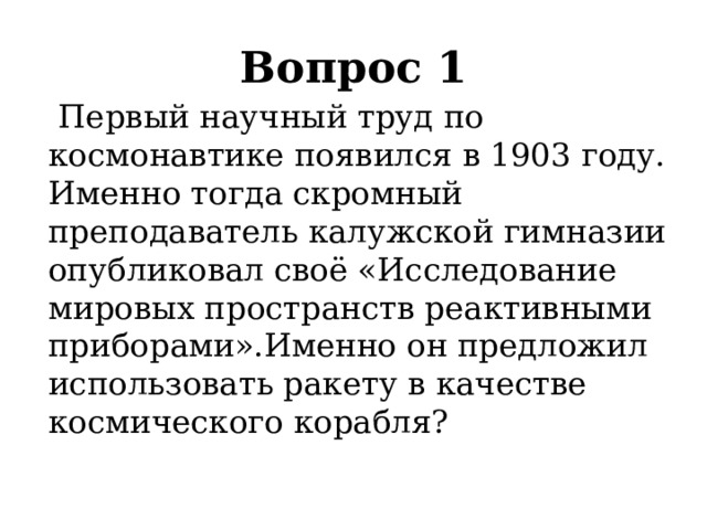 Вопрос 1     Первый научный труд по космонавтике появился в 1903 году. Именно тогда скромный преподаватель калужской гимназии опубликовал своё «Исследование мировых пространств реактивными приборами».Именно он предложил использовать ракету в качестве космического корабля? 