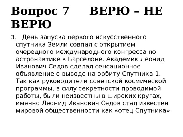 Вопрос 7 ВЕРЮ – НЕ ВЕРЮ 3.   День запуска первого искусственного спутника Земли совпал с открытием очередного международного конгресса по астронавтике в Барселоне. Академик Леонид Иванович Седов сделал сенсационное объявление о выводе на орбиту Спутника-1. Так как руководители советской космической программы, в силу секретности проводимой работы, были неизвестны в широких кругах, именно Леонид Иванович Седов стал известен мировой общественности как «отец Спутника» 