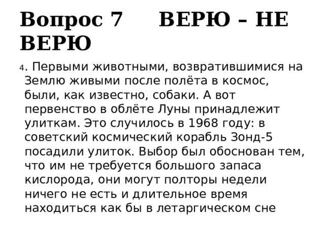 Вопрос 7 ВЕРЮ – НЕ ВЕРЮ 4 . Первыми животными, возвратившимися на Землю живыми после полёта в космос, были, как известно, собаки. А вот первенство в облёте Луны принадлежит улиткам. Это случилось в 1968 году: в советский космический корабль Зонд-5 посадили улиток. Выбор был обоснован тем, что им не требуется большого запаса кислорода, они могут полторы недели ничего не есть и длительное время находиться как бы в летаргическом сне 