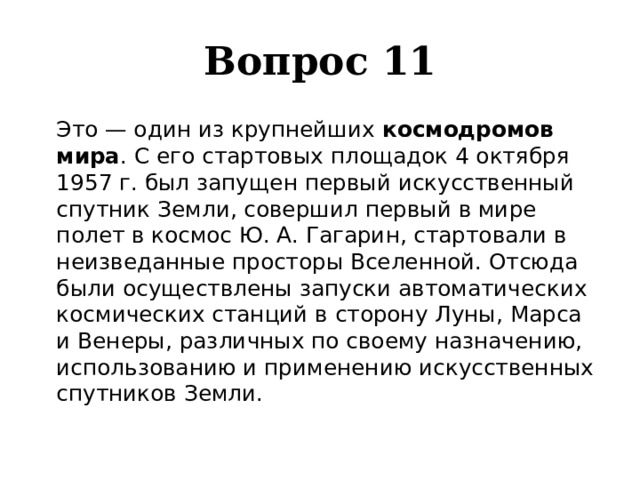 Вопрос 11  Это — один из крупнейших космодромов мира . С его стартовых площадок 4 октября 1957 г. был запущен первый искусственный спутник Земли, совершил первый в мире полет в космос Ю. А. Гагарин, стартовали в неизведанные просторы Вселенной. Отсюда были осуществлены запуски автоматических космических станций в сторону Луны, Марса и Венеры, различных по своему назначению, использованию и применению искусственных спутников Земли. 