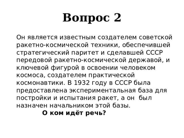 Вопрос 2   Он является известным создателем советской ракетно-космической техники, обеспечившей стратегический паритет и сделавшей СССР передовой ракетно-космической державой, и ключевой фигурой в освоении человеком космоса, создателем практической космонавтики. В 1932 году в СССР была предоставлена экспериментальная база для постройки и испытания ракет, а он был назначен начальником этой базы. О ком идёт речь? 