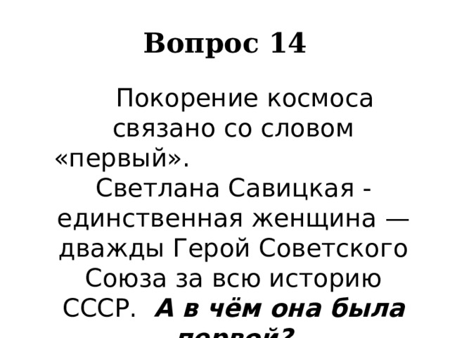 Вопрос 14   Покорение космоса связано со словом «первый». Светлана Савицкая -единственная женщина — дважды Герой Советского Союза за всю историю СССР. А в чём она была первой? 