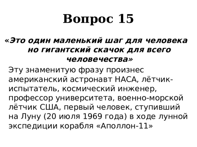 Вопрос 15 « Это один маленький шаг для человека но гигантский скачок для всего человечества»   Эту знаменитую фразу произнес американский астронавт НАСА, лётчик-испытатель, космический инженер, профессор университета, военно-морской лётчик США, первый человек, ступивший на Луну (20 июля 1969 года) в ходе лунной экспедиции корабля «Аполлон-11» 