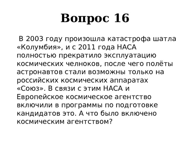 Вопрос 16    В 2003 году произошла катастрофа шатла «Колумбия», и с 2011 года НАСА полностью прекратило эксплуатацию космических челноков, после чего полёты астронавтов стали возможны только на российских космических аппаратах «Союз». В связи с этим НАСА и Европейское космическое агентство включили в программы по подготовке кандидатов это. А что было включено космическим агентством? 