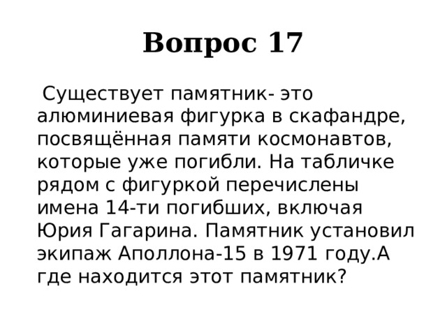 Вопрос 17    Существует памятник- это алюминиевая фигурка в скафандре, посвящённая памяти космонавтов, которые уже погибли. На табличке рядом с фигуркой перечислены имена 14-ти погибших, включая Юрия Гагарина. Памятник установил экипаж Аполлона-15 в 1971 году.А где находится этот памятник? 
